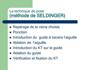 La technique de pose
(méthode de SELDINGER)
 Repérage de la veine choisie
 Ponction
 Introduction du guide à travers l’aiguille
 Ablation de l’aiguille.
 Introduction du KT sur le guide
 Ablation du guide
 Vérification et fixation du KT
 