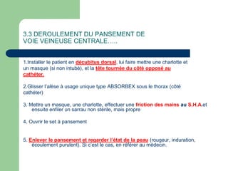 3.3 DEROULEMENT DU PANSEMENT DE
VOIE VEINEUSE CENTRALE…..
1.Installer le patient en décubitus dorsal, lui faire mettre une charlotte et
un masque (si non intubé), et la tête tournée du côté opposé au
cathéter.
2.Glisser l’alèse à usage unique type ABSORBEX sous le thorax (côté
cathéter)
3. Mettre un masque, une charlotte, effectuer une friction des mains au S.H.A.et
ensuite enfiler un sarrau non stérile, mais propre
4. Ouvrir le set à pansement
5. Enlever le pansement et regarder l’état de la peau (rougeur, induration,
écoulement purulent). Si c’est le cas, en référer au médecin.
 