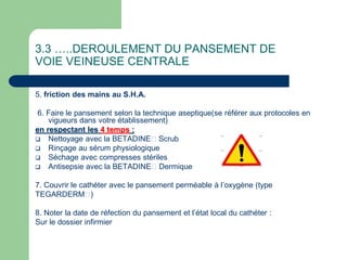 3.3 …..DEROULEMENT DU PANSEMENT DE
VOIE VEINEUSE CENTRALE
5. friction des mains au S.H.A.
6. Faire le pansement selon la technique aseptique(se référer aux protocoles en
vigueurs dans votre établissement)
en respectant les 4 temps :
 Nettoyage avec la BETADINE Scrub
 Rinçage au sérum physiologique
 Séchage avec compresses stériles
 Antisepsie avec la BETADINE Dermique
7. Couvrir le cathéter avec le pansement perméable à l’oxygène (type
TEGARDERM )
8. Noter la date de réfection du pansement et l’état local du cathéter :
Sur le dossier infirmier
 