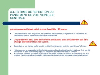 3.4. RYTHME DE REFECTION DU
PANSEMENT DE VOIE VEINEUSE
CENTRALE
premier pansement faisant suite à la pose du cathéter : 48 heures
 La surveillance du point de ponction à la recherche d'écoulements, d'érythème et la surveillance du
caractère occlusif du pansement doivent être quotidiennes.
 Un pansement sec, sans écoulement décelable, sans décollement doit être
changé stérilement tous les 5 jours.
 Cependant, si son état est parfait arrivé à ce délai, le changement peut être reporté jusqu'à 7 jours.
 Historiquement on proposait une réfection de pansement systématique tous les trois jours. Il n'a pas été
prouvé que ce délai était bénéfique pour la prévention des infections liées au cathéter.
 Au contraire, il semble que limiter au maximum les gestes superflus au niveau de ce matériel soit plus
judicieux. Seul un pansement réalisé à l'aide de gaze stérile doit être renouvelé toutes les 48 heures.
 