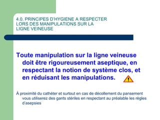 4.0. PRINCIPES D’HYGIENE A RESPECTER
LORS DES MANIPULATIONS SUR LA
LIGNE VEINEUSE
Toute manipulation sur la ligne veineuse
doit être rigoureusement aseptique, en
respectant la notion de système clos, et
en réduisant les manipulations.
À proximité du cathéter et surtout en cas de décollement du pansement
vous utiliserez des gants stériles en respectant au préalable les règles
d’asepsies
 