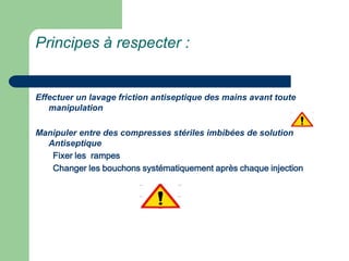 Principes à respecter :
Effectuer un lavage friction antiseptique des mains avant toute
manipulation
Manipuler entre des compresses stériles imbibées de solution
Antiseptique
Fixer les rampes
Changer les bouchons systématiquement après chaque injection
 