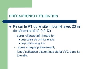PRÉCAUTIONS D’UTILISATION
 Rincer le KT ou le site implanté avec 20 ml
de sérum salé (à 0,9 %)
– après chaque administration
 de produits de chimiothérapie,
 de produits sanguins
– après chaque prélèvement,
– lors d’utilisation discontinue de la VVC dans la
journée.
 