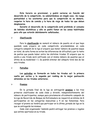 Este horario es provisional, y podrá variarse en función del
desarrollo de la competición, no adelantándose en ningún caso. Se ruega
puntualidad a los asistentes para que la competición no se demore,
respetar la hora de comida y la hora de viaje de todos los que deban
desplazarse.
Durante el desarrollo de la competición está prohibido el consumo
de bebidas alcohólicas y sólo se podrá fumar en las zonas habilitadas
para ello que estarán debidamente señalizadas.
Clasificación
Para la clasificación se sumará el número de puesto en el que haya
quedado cada arquero en cada competición, proclamándose en cada
categoría campeón de la liga el arquero que menor número de puestos saque
en total, de esta forma se evitan las diferencias de dificultad y por lo tanto
de puntos que pueda haber entre las distintas tiradas. El arquero que no
asista a una tirada será calificado con el mismo número de puestos que el
último de su modalidad + 1. Se podrán eliminar del cómputo total dos de las
seis tiradas.
Patrullas
Las patrullas se formarán en todas las tiradas así: la primera
vuelta por sorteo y la segunda por ranking de la mejor puntuación
obtenidas en las tiradas anteriores.
Premios
En la jornada final de la liga se entregarán premios a los tres
primeros clasificados de cada clase y división, independientemente del
número de participantes, aunque para proclamarse oficialmente campeón de
la Liga de Recorrido de Bosque de Extremadura se requerirá un mínimo de 8
participantes en las categorías masculinas y 4 en las femeninas. Para
recoger el premio se tendrá que participar en la última jornada de liga en la
que se entregarán los mismos.
Cada club organizador también podrá entregar los premios o regalos
que estime oportunos en su tirada.
 