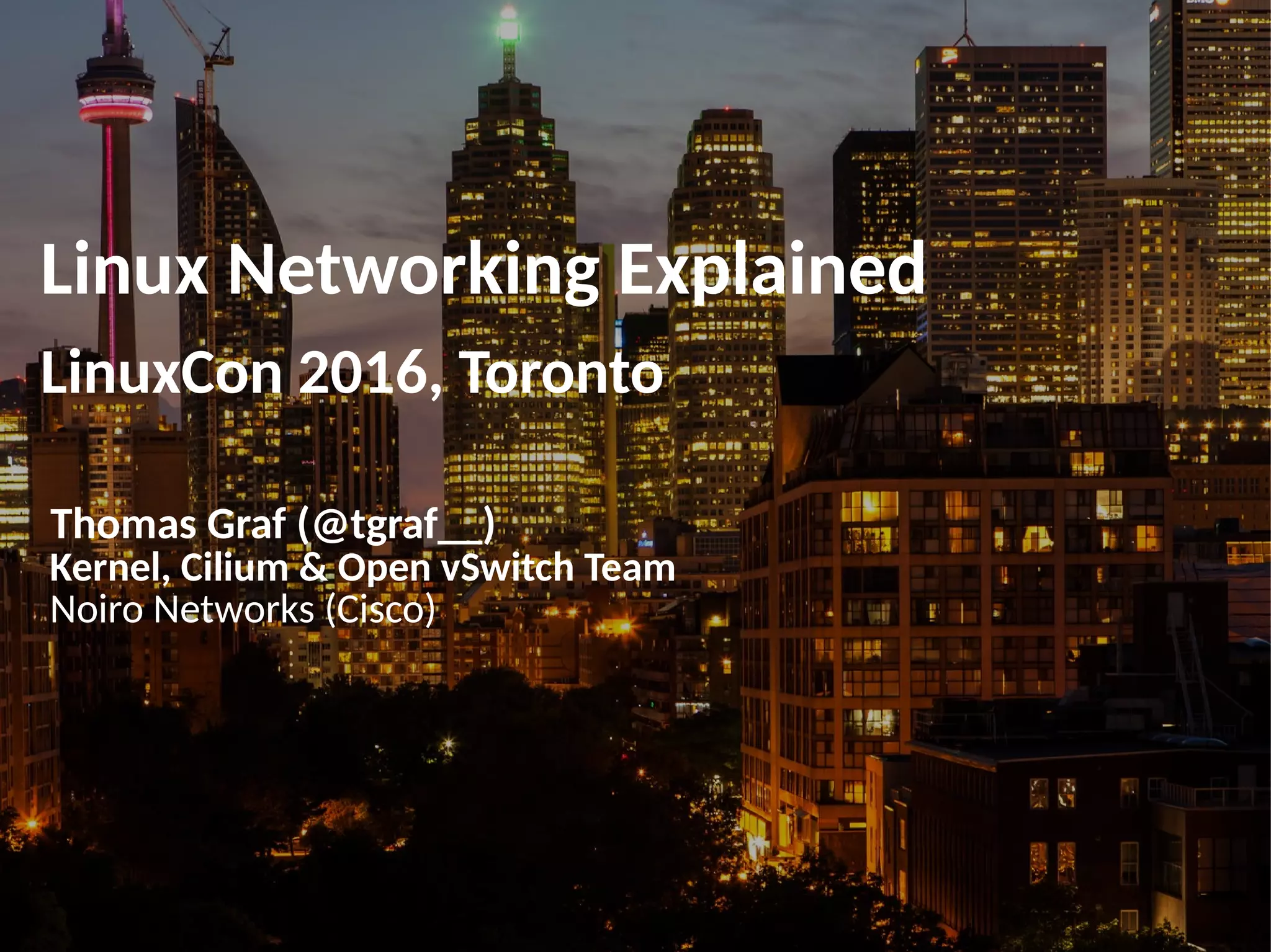 Linux Networking Explained
LinuxCon 2016, Toronto
Thomas Graf (@tgraf__)
Kernel, Cilium & Open vSwitch Team
Noiro Networks (Cisco)
 