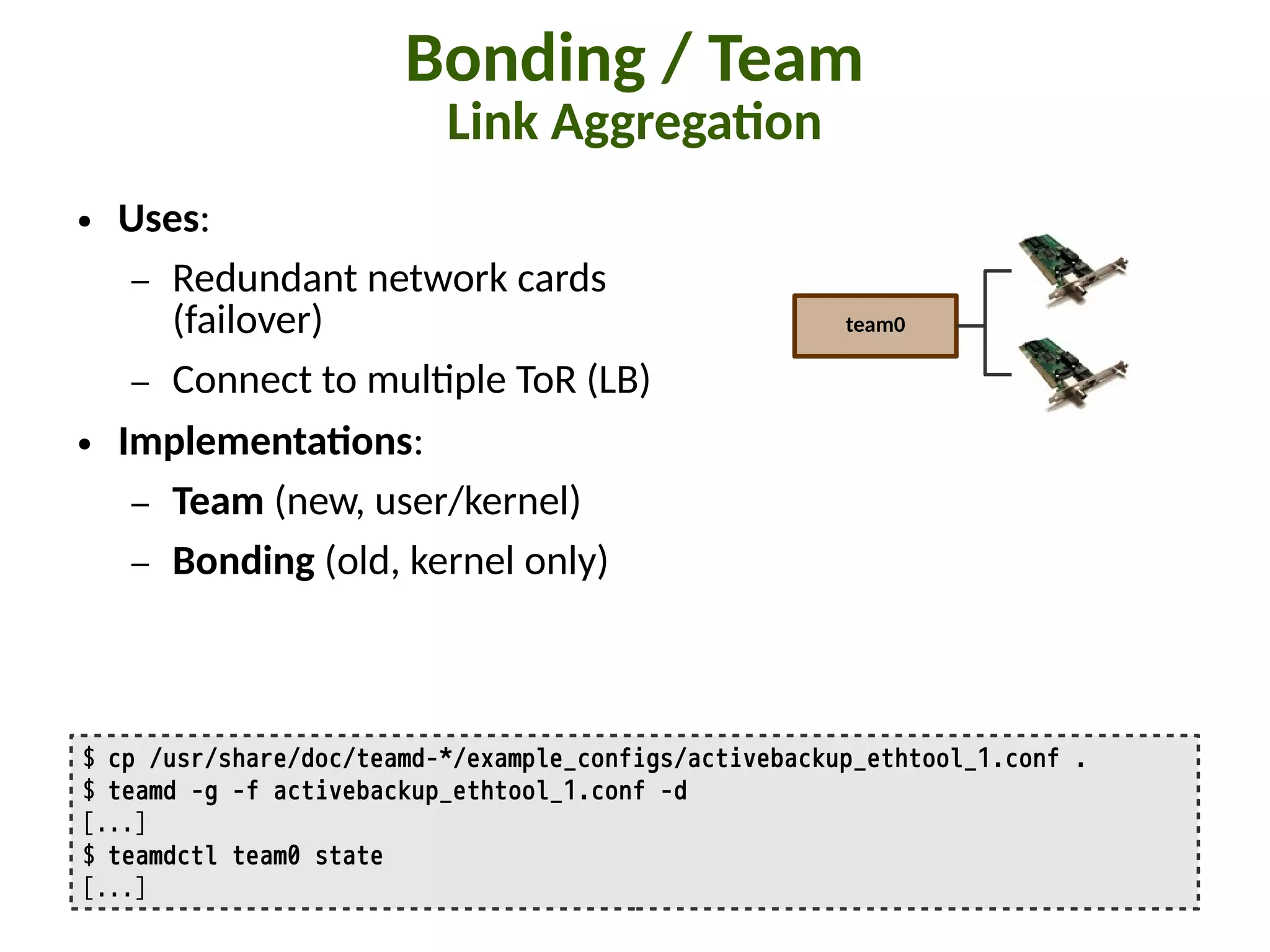 Bonding / Team
Link Aggrega:on
$ cp /usr/share/doc/teamd-*/example_configs/activebackup_ethtool_1.conf .
$ teamd -g -f activebackup_ethtool_1.conf -d
[...]
$ teamdctl team0 state
[...]
team0
● Uses:
– Redundant network cards
(failover)
– Connect to mul"ple ToR (LB)
● Implementa:ons:
– Team (new, user/kernel)
– Bonding (old, kernel only)
 