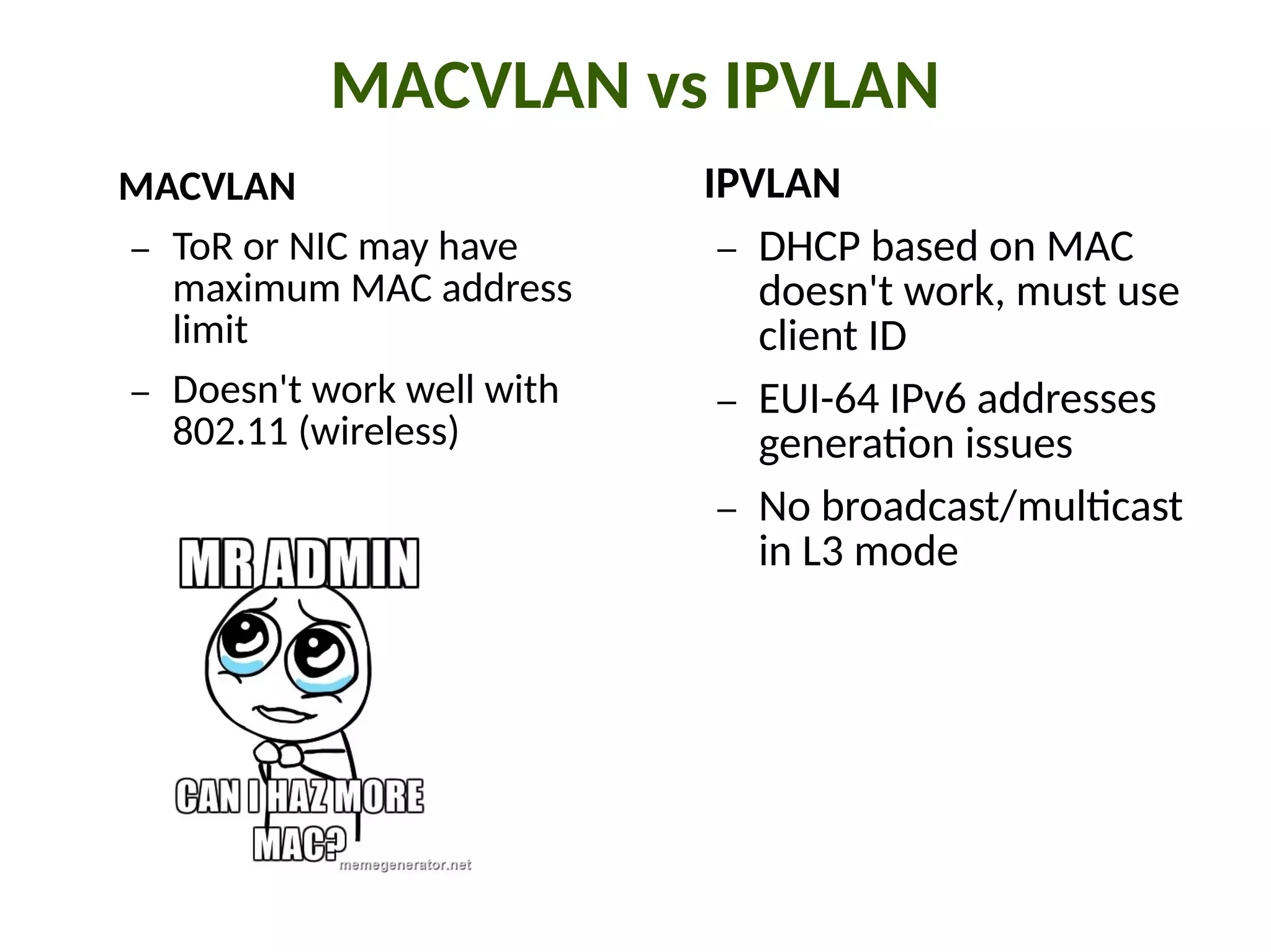 MACVLAN vs IPVLAN
MACVLAN
– ToR or NIC may have
maximum MAC address
limit
– Doesn't work well with
802.11 (wireless)
IPVLAN
– DHCP based on MAC
doesn't work, must use
client ID
– EUI-64 IPv6 addresses
genera"on issues
– No broadcast/mul"cast
in L3 mode
 