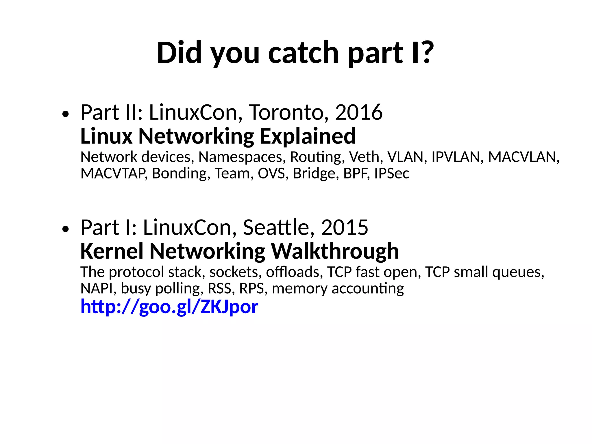 Did you catch part I?
● Part II: LinuxCon, Toronto, 2016
Linux Networking Explained
Network devices, Namespaces, Rou"ng, Veth, VLAN, IPVLAN, MACVLAN,
MACVTAP, Bonding, Team, OVS, Bridge, BPF, IPSec
● Part I: LinuxCon, Sea,le, 2015
Kernel Networking Walkthrough
The protocol stack, sockets, o/oads, TCP fast open, TCP small queues,
NAPI, busy polling, RSS, RPS, memory accoun"ng
h/p://goo.gl/ZKJpor
 
