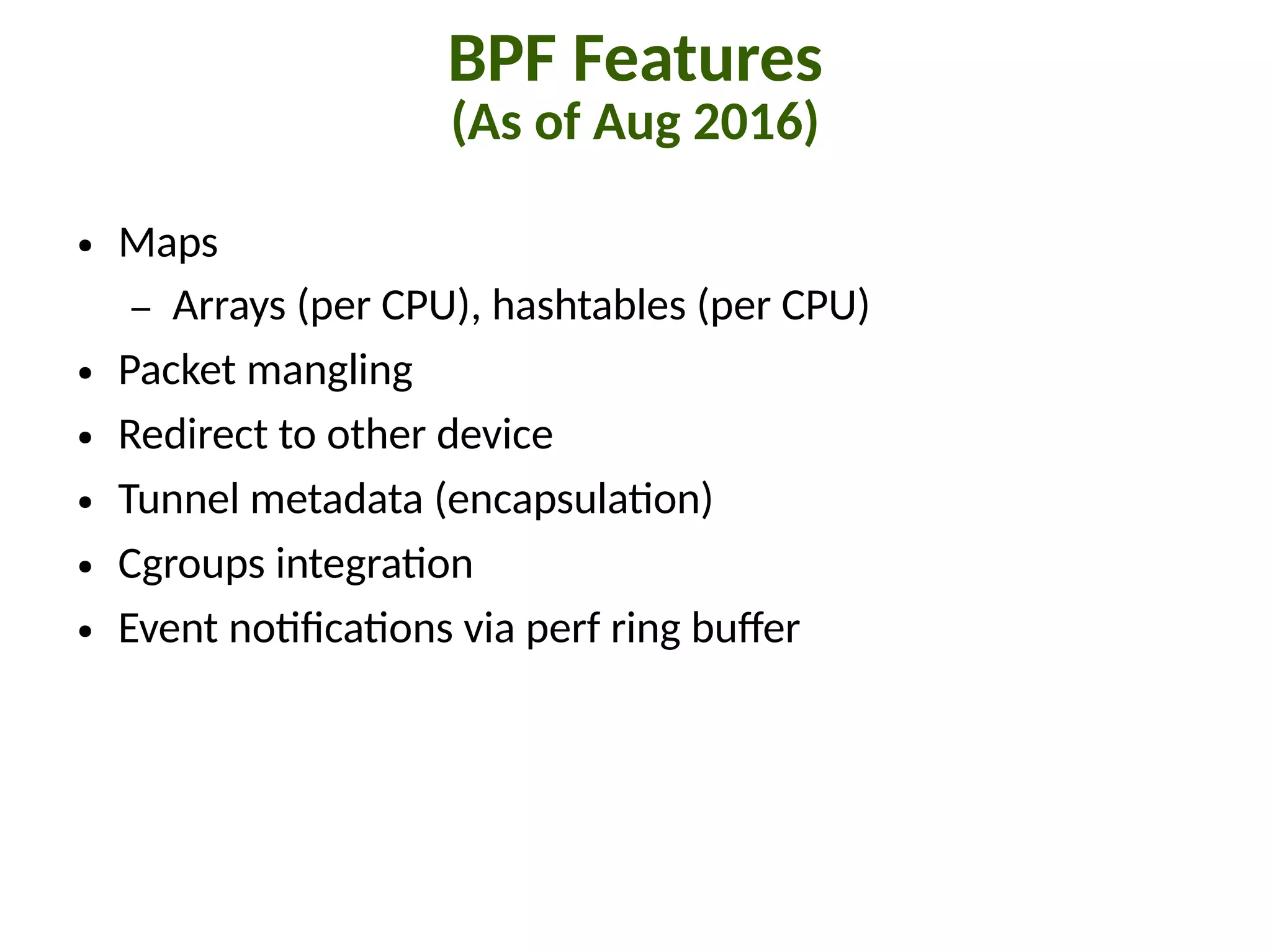 BPF Features
(As of Aug 2016)
● Maps
– Arrays (per CPU), hashtables (per CPU)
● Packet mangling
● Redirect to other device
● Tunnel metadata (encapsula"on)
● Cgroups integra"on
● Event no"8ca"ons via perf ring buJer
 