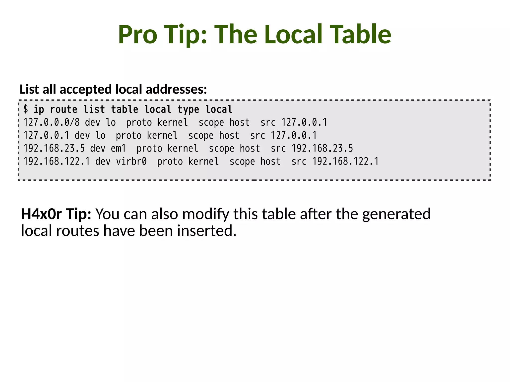Pro Tip: The Local Table
$ ip route list table local type local
127.0.0.0/8 dev lo proto kernel scope host src 127.0.0.1
127.0.0.1 dev lo proto kernel scope host src 127.0.0.1
192.168.23.5 dev em1 proto kernel scope host src 192.168.23.5
192.168.122.1 dev virbr0 proto kernel scope host src 192.168.122.1
List all accepted local addresses:
H4x0r Tip: You can also modify this table a5er the generated
local routes have been inserted.
 