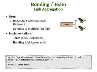 Bonding / Team
Link Aggrega:on
$ cp /usr/share/doc/teamd-*/example_configs/activebackup_ethtool_1.conf .
$ teamd -g -f activebackup_ethtool_1.conf -d
[...]
$ teamdctl team0 state
[...]
team0
● Uses:
– Redundant network cards
(failover)
– Connect to mul"ple ToR (LB)
● Implementa:ons:
– Team (new, user/kernel)
– Bonding (old, kernel only)
 