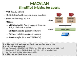 MACVLAN
SimpliIed bridging for guests
● NOT 802.1Q VLANs
● Mul"ple MAC addresses on single interface
● KISS - no learning, no STP
● Modes:
– VEPA (default): Guest to guest done on
ToR, L3 fallback possible
– Bridge: Guest to guest in so5ware
– Private: Isolated, no guest to guest
– Passthrough: A,aches VF (SR-IOV)
$ ip link add link em1 name macvlan0 type macvlan mode bridge
$ ip -d link show macvlan0
23: macvlan0@em1: <BROADCAST,MULTICAST> mtu 1500 qdisc noop state DOWN [...]
link/ether f2:d8:91:54:d0:69 brd ff:ff:ff:ff:ff:ff promiscuity 0
macvlan mode bridge addrgenmode eui64
$ ip link set macvlan0 netns blue
macvlan0
MAC1
Physical Device
macvlan1
MAC2
master
slaves
 