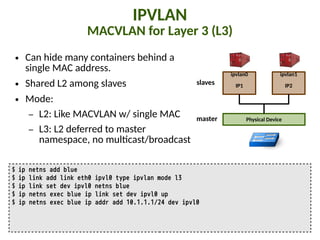 IPVLAN
MACVLAN for Layer 3 (L3)
● Can hide many containers behind a
single MAC address.
● Shared L2 among slaves
● Mode:
– L2: Like MACVLAN w/ single MAC
– L3: L2 deferred to master
namespace, no mul"cast/broadcast
$ ip netns add blue
$ ip link add link eth0 ipvl0 type ipvlan mode l3
$ ip link set dev ipvl0 netns blue
$ ip netns exec blue ip link set dev ipvl0 up
$ ip netns exec blue ip addr add 10.1.1.1/24 dev ipvl0
ipvlan0
IP1
Physical Device
ipvlan1
IP2
master
slaves
 