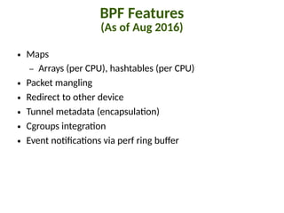 BPF Features
(As of Aug 2016)
● Maps
– Arrays (per CPU), hashtables (per CPU)
● Packet mangling
● Redirect to other device
● Tunnel metadata (encapsula"on)
● Cgroups integra"on
● Event no"8ca"ons via perf ring buJer
 