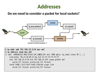 Addresses
$ ip addr add 192.168.23.5/24 dev em1
$ ip address show dev em1
2: em1: <BROADCAST,MULTICAST,UP,LOWER_UP> mtu 1500 qdisc fq_codel state UP [...]
link/ether 10:c3:7b:95:21:da brd ff:ff:ff:ff:ff:ff
inet 192.168.23.5/24 brd 192.168.23.255 scope global em1
valid_lft forever preferred_lft forever
inet6 fe80::12c3:7bff:fe95:21da/64 scope link
valid_lft forever preferred_lft forever
Do we need to consider a packet for local sockets?
ip_forward()
Local?
Rou:ng
Sockets
ip_local_deliver() ip_output()
net.ipv4.conf.all.forwarding = 1
 