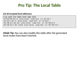 Pro Tip: The Local Table
$ ip route list table local type local
127.0.0.0/8 dev lo proto kernel scope host src 127.0.0.1
127.0.0.1 dev lo proto kernel scope host src 127.0.0.1
192.168.23.5 dev em1 proto kernel scope host src 192.168.23.5
192.168.122.1 dev virbr0 proto kernel scope host src 192.168.122.1
List all accepted local addresses:
H4x0r Tip: You can also modify this table a5er the generated
local routes have been inserted.
 