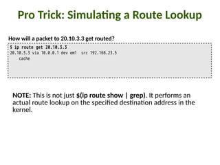 Pro Trick: Simula:ng a Route Lookup
$ ip route get 20.10.3.3
20.10.3.3 via 10.0.0.1 dev em1 src 192.168.23.5
cache
How will a packet to 20.10.3.3 get routed?
NOTE: This is not just $(ip route show | grep). It performs an
actual route lookup on the speci8ed des"na"on address in the
kernel.
 