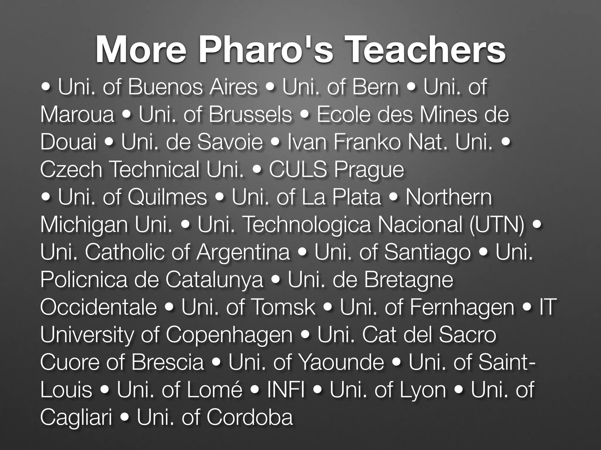 • Uni. of Buenos Aires • Uni. of Bern • Uni. of
Maroua • Uni. of Brussels • Ecole des Mines de
Douai • Uni. de Savoie • Ivan Franko Nat. Uni. •
Czech Technical Uni. • CULS Prague 
• Uni. of Quilmes • Uni. of La Plata • Northern
Michigan Uni. • Uni. Technologica Nacional (UTN) •
Uni. Catholic of Argentina • Uni. of Santiago • Uni.
Policnica de Catalunya • Uni. de Bretagne
Occidentale • Uni. of Tomsk • Uni. of Fernhagen • IT
University of Copenhagen • Uni. Cat del Sacro
Cuore of Brescia • Uni. of Yaounde • Uni. of Saint-
Louis • Uni. of Lomé • INFI • Uni. of Lyon • Uni. of
Cagliari • Uni. of Cordoba
More Pharo's Teachers
 