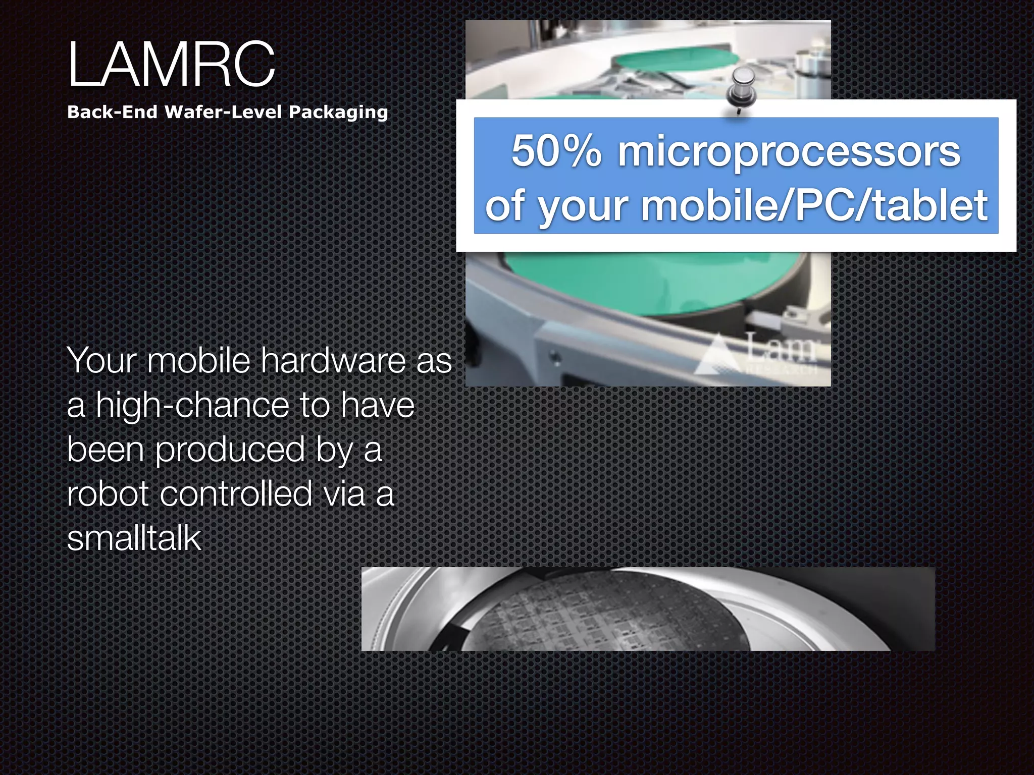 LAMRC
Back-End Wafer-Level Packaging
Your mobile hardware as
a high-chance to have
been produced by a
robot controlled via a
smalltalk
50% microprocessors
of your mobile/PC/tablet
 