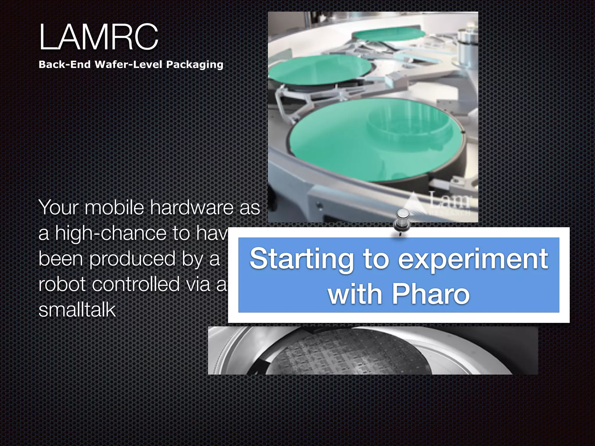 LAMRC
Back-End Wafer-Level Packaging
Your mobile hardware as
a high-chance to have
been produced by a
robot controlled via a
smalltalk
Starting to experiment
with Pharo
 