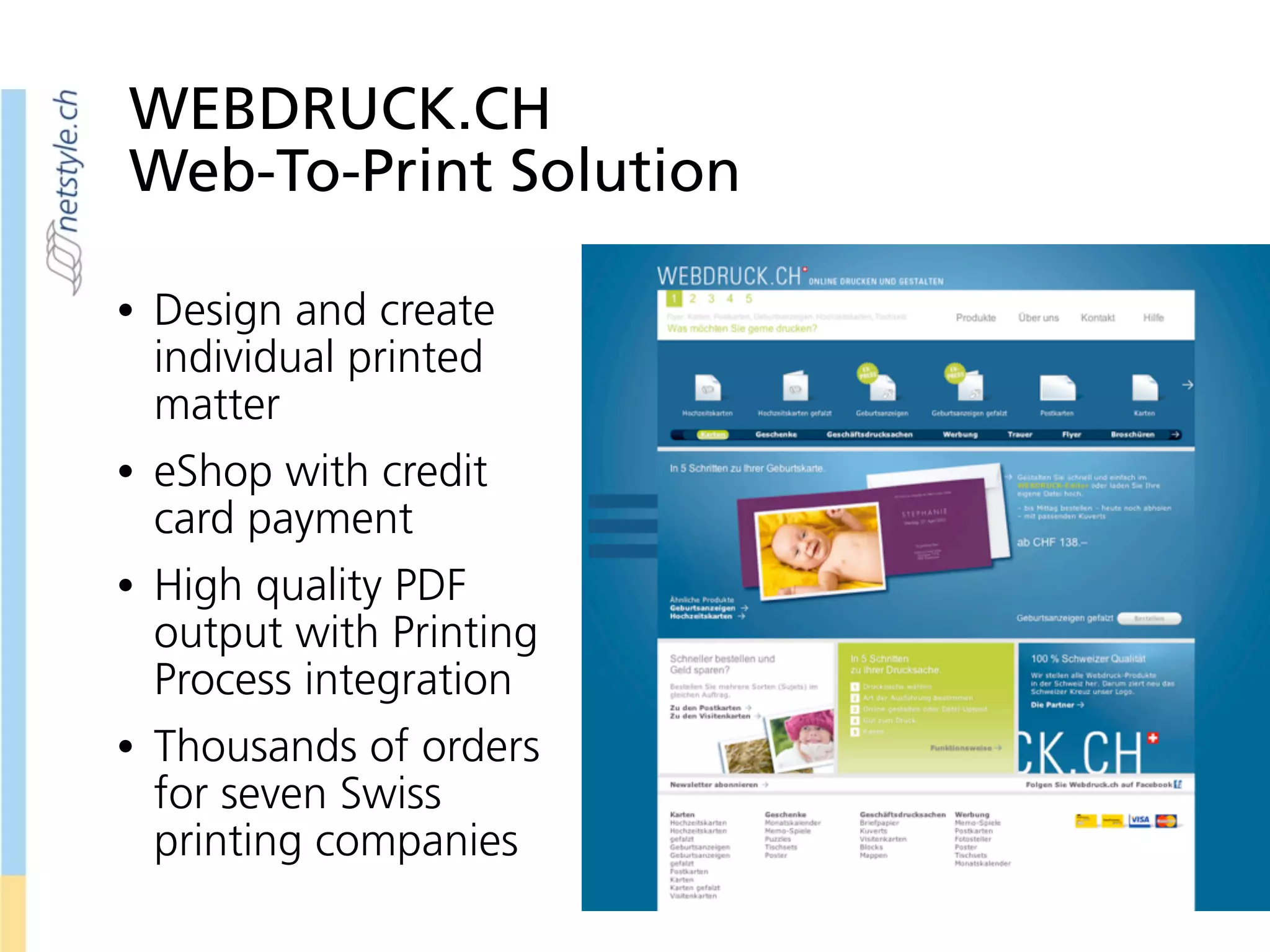 WEBDRUCK.CH
Web-To-Print Solution
• Design and create
individual printed
matter
• eShop with credit
card payment
• High quality PDF
output with Printing
Process integration
• Thousands of orders
for seven Swiss
printing companies
 