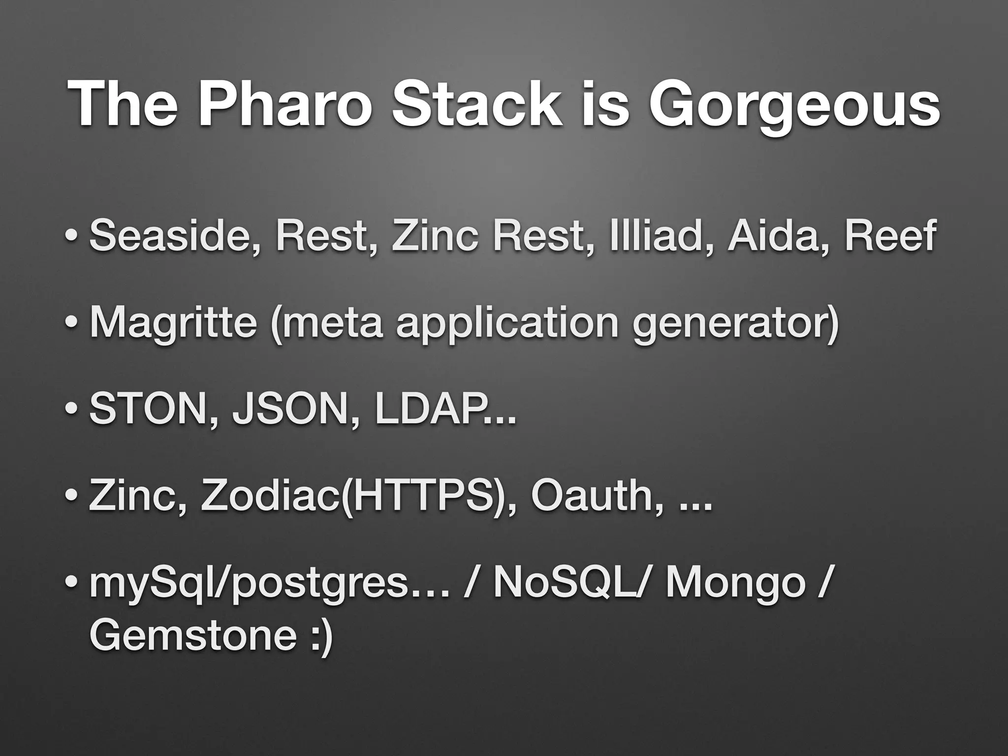 The Pharo Stack is Gorgeous
• Seaside, Rest, Zinc Rest, Illiad, Aida, Reef
• Magritte (meta application generator)
• STON, JSON, LDAP...
• Zinc, Zodiac(HTTPS), Oauth, ...
• mySql/postgres… / NoSQL/ Mongo /
Gemstone :)
 