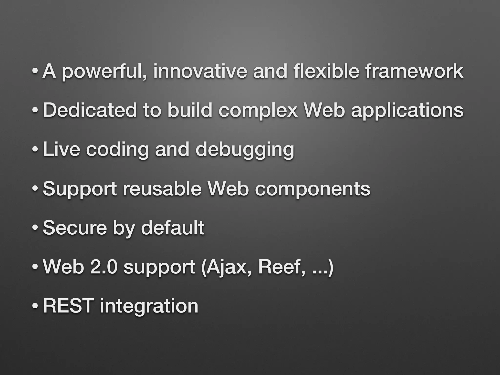 • A powerful, innovative and ﬂexible framework
• Dedicated to build complex Web applications
• Live coding and debugging
• Support reusable Web components
• Secure by default
• Web 2.0 support (Ajax, Reef, ...)
• REST integration
 