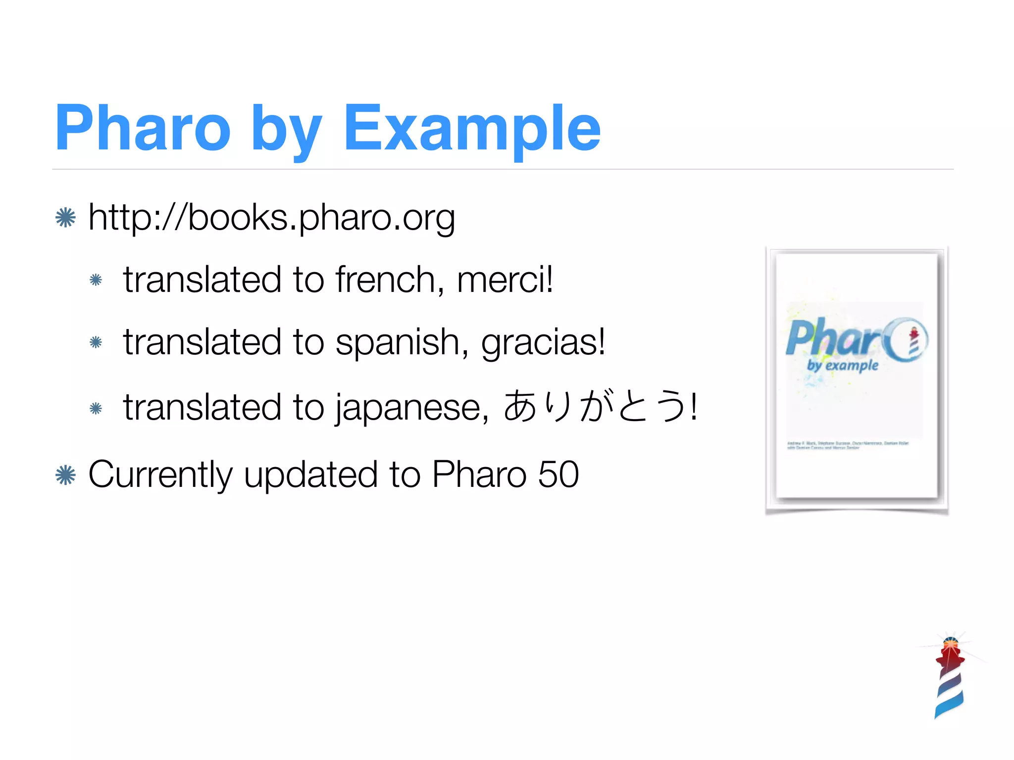 Pharo by Example
http://books.pharo.org
translated to french, merci!
translated to spanish, gracias!
translated to japanese, !
Currently updated to Pharo 50
 