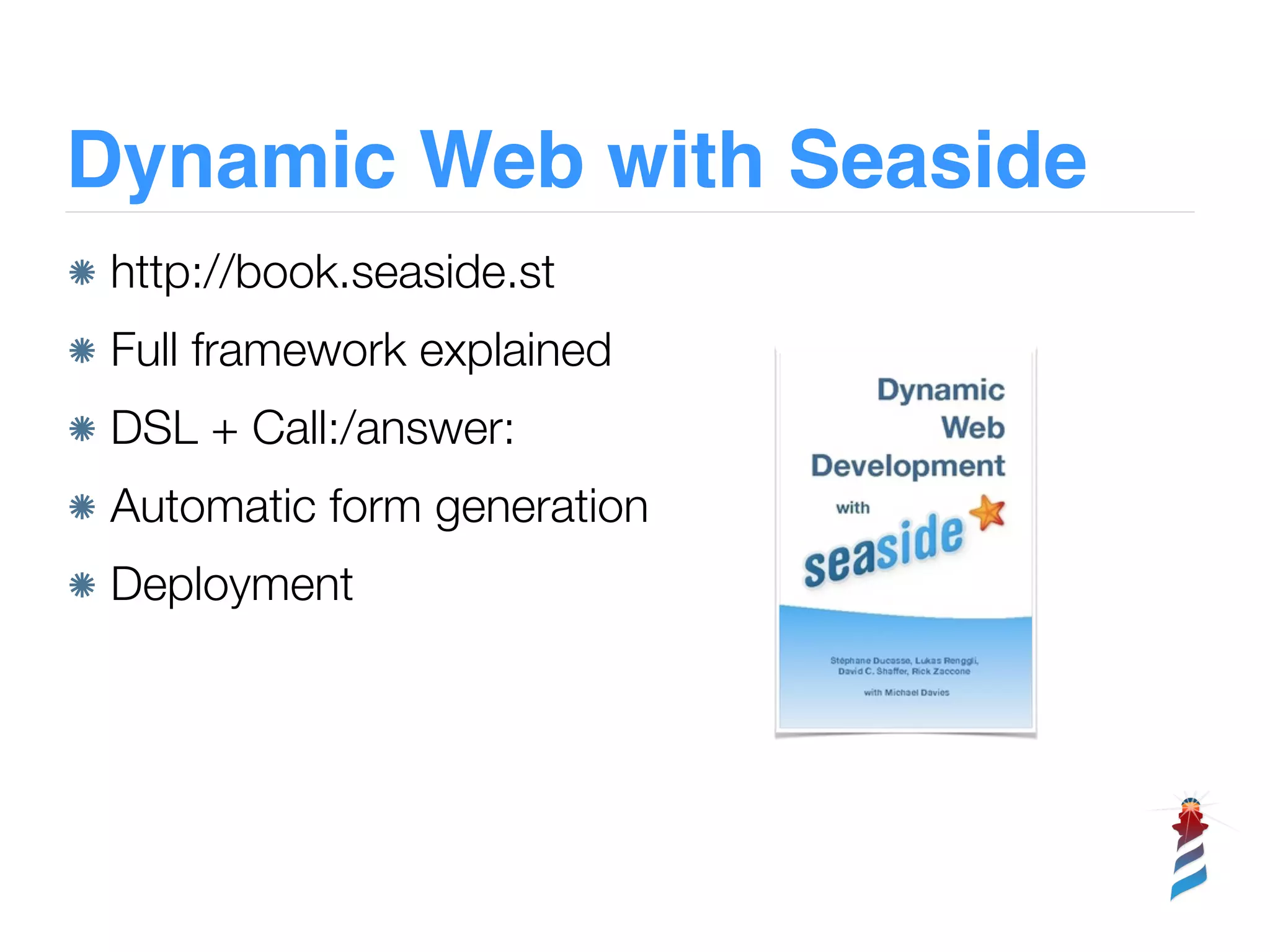 Dynamic Web with Seaside
http://book.seaside.st
Full framework explained
DSL + Call:/answer:
Automatic form generation
Deployment
 