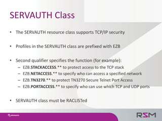 SERVAUTH	Class
• The	SERVAUTH	resource	class	supports	TCP/IP	security
• Profiles	in	the	SERVAUTH	class	are	prefixed	with	E...