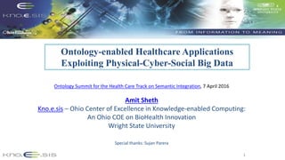 1
Ontology-enabled Healthcare Applications
Exploiting Physical-Cyber-Social Big Data
Ontology Summit for the Health Care Track on Semantic Integration, 7 April 2016
Amit Sheth
Kno.e.sis – Ohio Center of Excellence in Knowledge-enabled Computing:
An Ohio COE on BioHealth Innovation
Wright State University
Special thanks: Sujan Parera
 