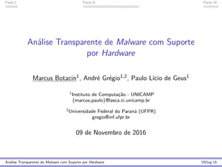 Parte I Parte II Parte III
An´alise Transparente de Malware com Suporte
por Hardware
Marcus Botacin1, Andr´e Gr´egio1,2, Paulo L´ıcio de Geus1
1Instituto de Computac¸˜ao - UNICAMP
{marcus,paulo}@lasca.ic.unicamp.br
2Universidade Federal do Paran´a (UFPR)
gregio@inf.ufpr.br
09 de Novembro de 2016
An´alise Transparente de Malware com Suporte por Hardware SBSeg’16
 