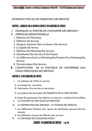 Guillaume NGORAN : Formateur en Marketing & Communication 08.06.04.89 / 03.33.92.09 guillaume.ngoran@gmail.com
ELEMENTS DE MARKETING DES SERVICES 1 sur 40
INTRODUCTION AU DE MARKETING DES SERVICES
CHAPITRE I : GENERALITE SUR LA NOTION DE SERVICE ET DU MARKETING DES SERVICES
I. POURQUOI LA MONTEE DE L’ECONOMIE DES SERVICES ?
II. APPROCHE DEFINITIONNELLE
1. Définition Du Marketing
2. Définition De Services
3. Quelques Industries Dans Le Secteur Des Services
4. La Qualité De Service
5. Définition De Marketing Des Services
6. Classification Des Services Et De Produit:
7. Les Différences Entre Le Marketing Des Produits Et Le Marketing Des
Services
8. Caractéristiques Des Services
III. L’ADAPTATION DE LA POLITIQUE DE L’ENTREPRISE AUX
CARACTERISTIQUES DES SERVICES
CHAPITRE II : LE MIX MARKETING DES SERVICES
I. LA politique de l’offre: le service
A. le concept de servuction
B. Fabrication d’un service: la servuction.
C. Le Système De Servuction OU ELEMENTS DE LA SERVUCTION
D.Mode D’organisation Pour Délivrer Le Service : Le Back Et Front Office
II. LA FIXATION DU PRIX DANS LES SERVICES
III. LA DISTRIBUTION DES SERVICES : LE SYSTEME DES RESEAUX
1. Les différentes fonctions d'un réseau de distribution peuvent être les
suivants
2. Les différents moyens de diffusion des services :
IV. LA POLITIQUE DE COMMUNICATION
 