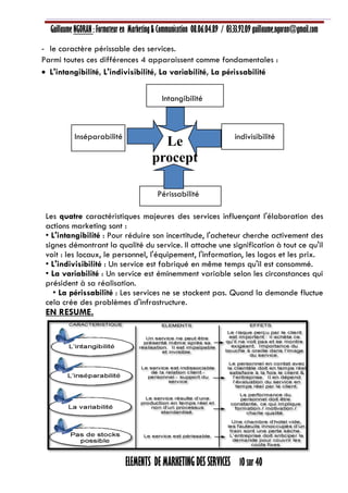 Guillaume NGORAN : Formateur en Marketing & Communication 08.06.04.89 / 03.33.92.09 guillaume.ngoran@gmail.com
ELEMENTS DE MARKETING DES SERVICES 10 sur 40
- le caractère périssable des services.
Parmi toutes ces différences 4 apparaissent comme fondamentales :
 L'intangibilité, L'indivisibilité, La variabilité, La périssabilité
Intangibilité
Inséparabilité indivisibilité
Périssabilité
Les quatre caractéristiques majeures des services influençant l'élaboration des
actions marketing sont :
• L'intangibilité : Pour réduire son incertitude, l'acheteur cherche activement des
signes démontrant la qualité du service. Il attache une signification à tout ce qu'il
voit : les locaux, le personnel, l'équipement, l'information, les logos et les prix.
• L'indivisibilité : Un service est fabriqué en même temps qu'il est consommé.
• La variabilité : Un service est éminemment variable selon les circonstances qui
président à sa réalisation.
• La périssabilité : Les services ne se stockent pas. Quand la demande fluctue
cela crée des problèmes d'infrastructure.
EN RESUME.
Le
procept
 