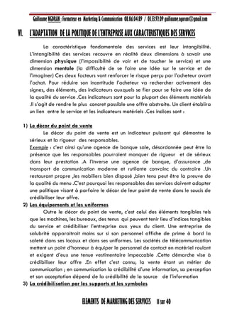 Guillaume NGORAN : Formateur en Marketing & Communication 08.06.04.89 / 03.33.92.09 guillaume.ngoran@gmail.com
ELEMENTS DE MARKETING DES SERVICES 11 sur 40
VI. L’ADAPTATION DE LA POLITIQUE DE L’ENTREPRISE AUX CARACTERISTIQUES DES SERVICES
La caractéristique fondamentale des services est leur intangibilité.
L’intangibilité des services recouvre en réalité deux dimensions à savoir une
dimension physique (l’impossibilité de voir et de toucher le service) et une
dimension mentale (la difficulté de se faire une idée sur le service et de
l’imaginer) Ces deux facteurs vont renforcer le risque perçu par l’acheteur avant
l’achat. Pour réduire son incertitude l’acheteur va rechercher activement des
signes, des éléments, des indicateurs auxquels se fier pour se faire une idée de
la qualité du service .Ces indicateurs sont pour la plupart des éléments matériels
.Il s’agit de rendre le plus concret possible une offre abstraite. Un client établira
un lien entre le service et les indicateurs matériels .Ces indices sont :
1) Le décor du point de vente
Le décor du point de vente est un indicateur puissant qui démontre le
sérieux et la rigueur des responsables.
Exemple : c’est ainsi qu’une agence de banque sale, désordonnée peut être la
présence que les responsables pourraient manquer de rigueur et de sérieux
dans leur prestation .A l’inverse une agence de banque, d’assurance ,de
transport de communication moderne et rutilante convainc du contraire .Un
restaurant propre ,les mobiliers bien disposé ,bien tenu peut être la preuve de
la qualité du menu .C’est pourquoi les responsables des services doivent adopter
une politique visant à parfaire le décor de leur point de vente dans le soucis de
crédibiliser leur offre.
2) Les équipements et les uniformes
Outre le décor du point de vente, c’est celui des éléments tangibles tels
que les machines, les bureaux, des tenus qui peuvent tenir lieu d’indices tangibles
du service et crédibiliser l’entreprise aux yeux du client. Une entreprise de
salubrité apparaitrait moins sur si son personnel affiche de prime à bord la
saleté dans ses locaux et dans ses uniformes. Les sociétés de télécommunication
mettent un point d’honneur à équiper le personnel de contact en matériel roulant
et exigent d’eux une tenue vestimentaire impeccable .Cette démarche vise à
crédibiliser leur offre .En effet c’est connu, la vente étant un métier de
communication ; en communication la crédibilité d’une information, sa perception
et son acceptation dépend de la crédibilité de la source de l’information
3) La crédibilisation par les supports et les symboles
 