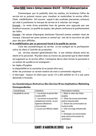 Guillaume NGORAN : Formateur en Marketing & Communication 08.06.04.89 / 03.33.92.09 guillaume.ngoran@gmail.com
ELEMENTS DE MARKETING DES SERVICES 12 sur 40
Communiquer par la publicité, dans les medias, les brochures l’offre de
service est un puissant moyen pour visualiser et matérialiser le service offert.
Cette crédibilisation fait souvent appel à des symboles (personnes, animaux)
qui aide à positionner la marque de service et à valoriser son image.
Exemple : La vente d’une prestation haut de gamme sera appuyée par une
brochure luxueuse. La qualité du papier, des photos renforcera le positionnement
de l’offre.
Exemple : les caisses d’épargnes choisissent l’écureuil comme symbole visuel de
marque. L’écureuil est connu comme un animal qui met de la nourriture de côté
pour des jours difficiles.
4) la crédibilisation par un personnel formé à la qualité du service
L’une des caractéristiques du service a-t-on souligné est la participation
active du client à l’activité de production.
Les services donnent généralement lieu à une relation directe entre les
clients et le personnel. C’est bien donc au travers du personnel que le client établi
son jugement sur le service offert. L’entreprise devra donc former le personnel à
un contact de qualité en lui enseignant :
- les règles d’hygiène
- la disponibilité et la courtoisie (à ne jamais dire non,) -
éviter de prononcer un certain nombre de mots à connotation négative)
- à interroger toujours le client pour savoir s’il a été satisfait et s’il a une autre
demande à formuler.
Les Caractéristiques Distinctives Des Services Et Les Implications Marketing
Correspondantes
Caractéristiques Implications Préconisations marketing
Intangibilité du service 1. Les services ne peuvent être
brevetés (INPI)
2. Les services ne peuvent être
préalablement montrés ; ils sont
également difficilement
communicables
3. Les prix sont difficiles à établir.
1. Mettre en valeur des indices
tangibles
2. Utiliser des sources personnelles
plutôt qu’impersonnelles
3. Stimuler des communications de
bouche-à-oreille
4. Créer une image institutionnelle
forte
5. Développer une communication
après achat (communication de
confirmation)
 