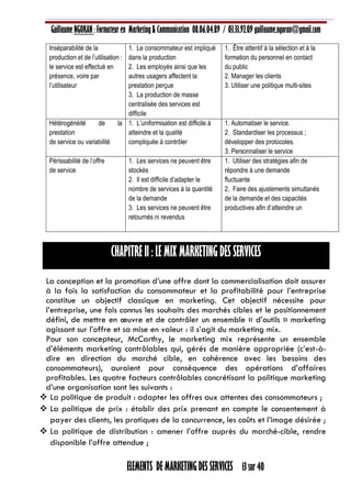 Guillaume NGORAN : Formateur en Marketing & Communication 08.06.04.89 / 03.33.92.09 guillaume.ngoran@gmail.com
ELEMENTS DE MARKETING DES SERVICES 13 sur 40
Inséparabilité de la
production et de l’utilisation :
le service est effectué en
présence, voire par
l’utilisateur
1. Le consommateur est impliqué
dans la production
2. Les employés ainsi que les
autres usagers affectent la
prestation perçue
3. La production de masse
centralisée des services est
difficile
1. Être attentif à la sélection et à la
formation du personnel en contact
du public
2. Manager les clients
3. Utiliser une politique multi-sites
Hétérogénéité de la
prestation
de service ou variabilité
1. L’uniformisation est difficile à
atteindre et la qualité
compliquée à contrôler
1. Automatiser le service.
2. Standardiser les processus ;
développer des protocoles.
3. Personnaliser le service
Périssabilité de l’offre
de service
1. Les services ne peuvent être
stockés
2. Il est difficile d’adapter le
nombre de services à la quantité
de la demande
3. Les services ne peuvent être
retournés ni revendus
1. Utiliser des stratégies afin de
répondre à une demande
fluctuante
2. Faire des ajustements simultanés
de la demande et des capacités
productives afin d’atteindre un
CHAPITRE II : LE MIX MARKETING DES SERVICES
La conception et la promotion d’une offre dont la commercialisation doit assurer
à la fois la satisfaction du consommateur et la profitabilité pour l’entreprise
constitue un objectif classique en marketing. Cet objectif nécessite pour
l’entreprise, une fois connus les souhaits des marchés cibles et le positionnement
défini, de mettre en œuvre et de contrôler un ensemble « d’outils » marketing
agissant sur l’offre et sa mise en valeur : il s’agit du marketing mix.
Pour son concepteur, McCarthy, le marketing mix représente un ensemble
d’éléments marketing contrôlables qui, gérés de manière appropriée (c’est-à-
dire en direction du marché cible, en cohérence avec les besoins des
consommateurs), auraient pour conséquence des opérations d’affaires
profitables. Les quatre facteurs contrôlables concrétisant la politique marketing
d’une organisation sont les suivants :
 La politique de produit : adapter les offres aux attentes des consommateurs ;
 La politique de prix : établir des prix prenant en compte le consentement à
payer des clients, les pratiques de la concurrence, les coûts et l’image désirée ;
 La politique de distribution : amener l’offre auprès du marché-cible, rendre
disponible l’offre attendue ;
 