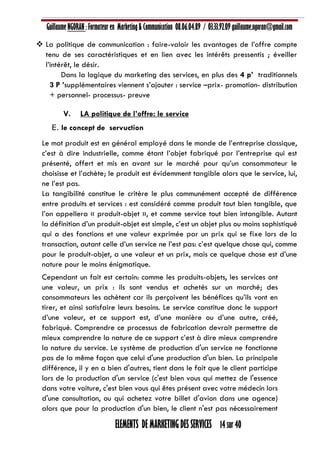 Guillaume NGORAN : Formateur en Marketing & Communication 08.06.04.89 / 03.33.92.09 guillaume.ngoran@gmail.com
ELEMENTS DE MARKETING DES SERVICES 14 sur 40
 La politique de communication : faire-valoir les avantages de l’offre compte
tenu de ses caractéristiques et en lien avec les intérêts pressentis ; éveiller
l’intérêt, le désir.
Dans la logique du marketing des services, en plus des 4 p’ traditionnels
3 P ’supplémentaires viennent s’ajouter : service –prix- promotion- distribution
+ personnel- processus- preuve
V. LA politique de l’offre: le service
E. le concept de servuction
Le mot produit est en général employé dans le monde de l’entreprise classique,
c’est à dire industrielle, comme étant l’objet fabriqué par l’entreprise qui est
présenté, offert et mis en avant sur le marché pour qu’un consommateur le
choisisse et l’achète; le produit est évidemment tangible alors que le service, lui,
ne l’est pas.
La tangibilité constitue le critère le plus communément accepté de différence
entre produits et services : est considéré comme produit tout bien tangible, que
l’on appellera « produit-objet », et comme service tout bien intangible. Autant
la définition d’un produit-objet est simple, c’est un objet plus ou moins sophistiqué
qui a des fonctions et une valeur exprimée par un prix qui se fixe lors de la
transaction, autant celle d’un service ne l’est pas: c’est quelque chose qui, comme
pour le produit-objet, a une valeur et un prix, mais ce quelque chose est d’une
nature pour le moins énigmatique.
Cependant un fait est certain: comme les produits-objets, les services ont
une valeur, un prix : ils sont vendus et achetés sur un marché; des
consommateurs les achètent car ils perçoivent les bénéfices qu’ils vont en
tirer, et ainsi satisfaire leurs besoins. Le service constitue donc le support
d’une valeur, et ce support est, d’une manière ou d’une autre, créé,
fabriqué. Comprendre ce processus de fabrication devrait permettre de
mieux comprendre la nature de ce support c’est à dire mieux comprendre
la nature du service. Le système de production d'un service ne fonctionne
pas de la même façon que celui d'une production d'un bien. La principale
différence, il y en a bien d'autres, tient dans le fait que le client participe
lors de la production d'un service (c'est bien vous qui mettez de l'essence
dans votre voiture, c'est bien vous qui êtes présent avec votre médecin lors
d'une consultation, ou qui achetez votre billet d'avion dans une agence)
alors que pour la production d'un bien, le client n'est pas nécessairement
 