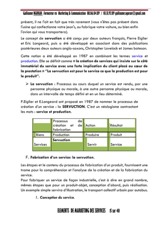 Guillaume NGORAN : Formateur en Marketing & Communication 08.06.04.89 / 03.33.92.09 guillaume.ngoran@gmail.com
ELEMENTS DE MARKETING DES SERVICES 15 sur 40
présent, il ne l'ait en fait que très rarement (vous n'êtes pas présent dans
l'usine qui confectionne votre jean's, ou fabrique votre voiture, ou bien enfin
l'avion qui vous transportera).
Le concept de servuction a été conçu par deux auteurs français, Pierre Eiglier
et Eric Langeard, puis a été développé en associant dans des publications
postérieures deux auteurs anglo-saxons, Christopher Lovelock et James bateson.
Cette notion a été développé en 1987 en combinant les termes service et
production. Elle se définit comme « la création de services qui insiste sur le côté
immatériel du service avec une forte implication du client placé au cœur de
la prestation » ‘’La servuction est pour le service ce que la production est pour
le produit’’.
 La servuction : Processus au cours duquel un service est rendu, par une
personne physique ou morale, à une autre personne physique ou morale,
dans un intervalle de temps défini et en un lieu déterminé.
P.Eiglier et E.Langeard ont proposé en 1987 de nommer le processus de
création d’un service : la SERVUCTION. C’est un néologisme contractant
les mots : service et production.
Processus de
création et de
fabrication
Action Résultat
Biens Production Produire Produit
Services
Servuction
Servir Service
F. Fabrication d’un service: la servuction.
Les étapes et le contenu du processus de fabrication d’un produit, fournissent une
trame pour la compréhension et l’analyse de la création et de la fabrication du
service.
Pour fabriquer un service de façon industrielle, c’est à dire en grand nombre,
mêmes étapes que pour un produit-objet, conception d’abord, puis réalisation.
Un exemple simple servira d’illustration, le transport collectif urbain par autobus.
1. Conception du service.
 