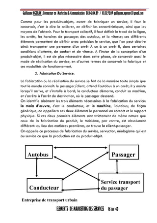 Guillaume NGORAN : Formateur en Marketing & Communication 08.06.04.89 / 03.33.92.09 guillaume.ngoran@gmail.com
ELEMENTS DE MARKETING DES SERVICES 16 sur 40
Comme pour les produits-objets, avant de fabriquer un service, il faut le
concevoir, c’est à dire le calibrer, en définir les caractéristiques, ainsi que les
moyens de l’obtenir. Pour le transport collectif, il faut définir le tracé de la ligne,
les arrêts, les horaires de passages des autobus, et la vitesse; ces différents
éléments permettent de définir avec précision le service, que l’on peut décrire
ainsi: transporter une personne d’un arrêt A un à un arrêt B, dans certaines
conditions d’attente, de confort et de vitesse. A l’instar de la conception d’un
produit-objet, il est de plus nécessaire dans cette phase, de concevoir aussi le
mode de réalisation du service, en d’autres termes de concevoir la fabrique et
ses modalités de fonctionnement.
2. Fabrication Du Service.
La fabrication ou la réalisation du service se fait de la manière toute simple que
tout le monde connaît: le passager/client, attend l’autobus à un arrêt; il y monte
lorsqu’il arrive, et s’installe à bord; le conducteur démarre, conduit sa machine,
et s’arrête à l’arrêt de destination, où le passager descend.
On identifie aisément les trois éléments nécessaires à la fabrication du service:
la main d’œuvre, c’est le conducteur, et la machine, l’autobus; de façon
générique, on appellera ces deux éléments le personnel en contact et le support
physique. Si ces deux premiers éléments sont strictement de même nature que
ceux de la fabrication du produit, le troisième, par contre, est absolument
différent: au lieu des matières premières, on trouve le client-passager.
On appelle ce processus de fabrication du service, servuction, néologisme qui est
au service ce que la production est au produit-objet.
Entreprise de transport urbain
Autobus
Conducteur
Passager
Service transport
du passager
 