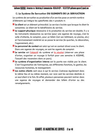 Guillaume NGORAN : Formateur en Marketing & Communication 08.06.04.89 / 03.33.92.09 guillaume.ngoran@gmail.com
ELEMENTS DE MARKETING DES SERVICES 17 sur 40
G.Le Système De Servuction OU ELEMENTS DE LA SERVUCTION
Le système de servuction ou production d'un service pose un certain nombre
d’éléments qui intègre les spécificités des « produits »:
Le client est un élément primordial. Le service n’existe que lorsque le client le
consomme. Le client est le bénéficiaire du service.
Le support physique nécessaire à la production du service est double. Il y a
les instruments nécessaires au service (pour une agence de voyage, c’est la
salle d’attente, le comptoir, pour un hôtel c'est son bâtiment, sa piscine, etc.)
et l’environnement matériel où se passe le service (le quartier, la décoration,
l’agencement, etc.).
Le personnel de contact est celui qui est en contact direct avec le client.
Dans une agence de voyages, ce sont les agents de comptoir
Le service est l’objectif du système et le résultat (réserver une place
d’avion, organiser un voyage à forfait pour une semaine à ASSINIE,
l'accueil des vacanciers dans un parc).
Le système d’organisation interne est la partie non visible par le client.
C’est l’organisation de l’entreprise, ces différentes fonctions, la gestion, les
ressources humaines, le management.
Les autres clients sont ceux à qui le service s’adresse également dans
le même lieu et au même moment, car rare sont les services destinés à
un seul client à la fois. En effet, plusieurs personnes peuvent rentrer dans
une agence de voyages et demander des billets d’avion ou des
renseignements.
 