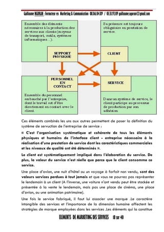 Guillaume NGORAN : Formateur en Marketing & Communication 08.06.04.89 / 03.33.92.09 guillaume.ngoran@gmail.com
ELEMENTS DE MARKETING DES SERVICES 18 sur 40
Ces éléments combinés les uns aux autres permettent de poser la définition du
système de servuction de l’entreprise de service :
« C’est l’organisation systématique et cohérente de tous les éléments
physiques et humains de l’interface client - entreprise nécessaire à la
réalisation d’une prestation de service dont les caractéristiques commerciales
et les niveaux de qualité ont été déterminés ».
Le client est systématiquement impliqué dans l’élaboration du service. De
plus, la valeur du service n’est réelle que parce que le client consomme ce
service.
Une place d’avion, une nuit d’hôtel ou un voyage à forfait non vendu, sont des
valeurs services perdues à tout jamais et que vous ne pourrez pas représenter
le lendemain à un client (A l’inverse, une voiture n’ont vendu peut être stockée et
présentée à la vente le lendemain, mais pas une place de cinéma, une place
d’avion, ou une animation patrimoine).
Une fois le service fabriqué, il faut lui associer une marque .Le caractère
intangible des services et l’importance de la dimension humaine affectent les
stratégies de marque employées dans les services .Les éléments qui la constitue
 