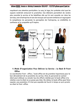 Guillaume NGORAN : Formateur en Marketing & Communication 08.06.04.89 / 03.33.92.09 guillaume.ngoran@gmail.com
ELEMENTS DE MARKETING DES SERVICES 19 sur 40
requièrent une attention particulière. Le nom, le logo, les symboles ainsi que les
aspects matériels entourant la prestation. Ces éléments permettent de rendre
plus concrète le service et les bénéfices clés qui lui sont associés car dans les
services, nom d’entreprise et nom de marque sont souvent similaires et regroupent
la compétence du personnel, la perception de l’entreprise, sa crédibilité, la
confiance et la sympathie qu’il inspire.
H. Mode D’organisation Pour Délivrer Le Service : Le Back Et Front
Office
La coordination front - office / back-office est de première importance pour le
bon déroulement de la prestation du service. Ainsi, le personnel en contact
client peut atténuer ou annuler tous les efforts réalisés par le back-office si la
relation avec le client ne se passe pas bien. De même, le back-office peut faire
capoter une prestation s’il n’est pas capable de fournir à temps ce qu’a promis
au client le front -office.
 