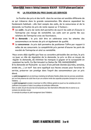 Guillaume NGORAN : Formateur en Marketing & Communication 08.06.04.89 / 03.33.92.09 guillaume.ngoran@gmail.com
ELEMENTS DE MARKETING DES SERVICES 21 sur 40
VI. LA FIXATION DU PRIX DANS LES SERVICES
La fixation des prix et des tarifs dans les services est sensible différente de
ce qui s’observe dans la grande consommation. Elle observe cependant les
fondements habituels : elle tient compte des coûts, de la concurrence et de la
demande. La fixation du prix de vente repose sur 3 facteurs :
Les coûts : le prix de vente doit permettre de couvrir les coûts et d'assurer à
l'entreprise une marge de rentabilité. Les coûts sont en partie liés aux
relations de l'entreprise avec ses fournisseurs.
La demande : le prix doit être en cohérence avec les attentes des
consommateurs en termes de prix et également de qualité.
La concurrence : le prix doit permettre de positionner l'offre par rapport à
celles de ses concurrents. La compétitivité prix permet d'assurer les parts de
marché de l'entreprise et ainsi sa rentabilité.
Nous avons déjà signifié que face au caractère périssable des services, le prix
va jouer un rôle de régulation de la demande. Le prix va être un moyen de
réguler la demande, de minimiser les manques à gagner et la surcapacité en
modulant les tarifs. Ce Qui Introduit La Notion De YIEL MANAGEMENT.
Si la demande est fluctuante au cours d’une période donnée (journées, semaine,
année etc.…) un tarif bas sera appliqué aux heures creuses pour favoriser le
service, préserver son prestige dans l’esprit des consommateurs par un prix
élevé.
Le yield management est une technique marketing de tarification flexible utilisée dans les services caractérisés
par une forte présence de coûts fixes et par une certaine inertie des capacités proposées (transport en commun,
hôtellerie, …).
Le yield management consiste à maximiser le chiffre d’affaires généré en jouant sur les variables prix et le
coefficient d’occupation à l’aide d’une politique de tarification différenciée.
Dans ce cadre, les prix les plus bas sont proposés pour des réservations effectuées très en avance ou au
contraire à la dernière minute
Un exemple de pratique du yield management dans l’hôtellerie :
 