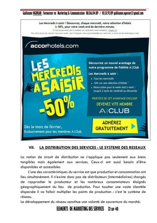 Guillaume NGORAN : Formateur en Marketing & Communication 08.06.04.89 / 03.33.92.09 guillaume.ngoran@gmail.com
ELEMENTS DE MARKETING DES SERVICES 22 sur 40
VII. LA DISTRIBUTION DES SERVICES : LE SYSTEME DES RESEAUX
La notion de circuit de distribution ne s’applique pas seulement aux biens
tangibles mais également aux services. Ceux-ci ont aussi besoin d’être
disponibles et accessibles
L’une des caractéristiques du service est que production et consommation ont
lieu simultanément. Il n’existe donc pas de distributeurs (intermédiaires) chargés
de rapprocher le producteur et les nombreux consommateurs éloignés
géographiquement du lieu de production. Pour toucher une vaste clientèle
dispersée il va falloir multiplier les points de production : c’est le système de
réseau.
Le développement du réseau constitue une volonté de couverture du marché.
 