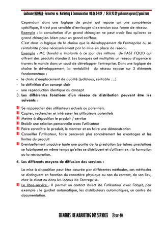 Guillaume NGORAN : Formateur en Marketing & Communication 08.06.04.89 / 03.33.92.09 guillaume.ngoran@gmail.com
ELEMENTS DE MARKETING DES SERVICES 23 sur 40
Cependant dans une logique de projet qui repose sur une compétence
spécifique, il n’est pas sensible d’envisager d’extension sous forme de réseau.
Exemple : la consultation d’un grand chirurgien ne peut avoir lieu qu’avec ce
grand chirurgien. Idem pour un grand coiffeur.
C’est dans la logique de la chaîne que le développement de l’entreprise ou sa
rentabilité passe nécessairement par la mise en place de réseau.
Exemple : MC Donald a implanté à ce jour des millions de FAST FOOD qui
offrent des produits standard. Les banques ont multipliés un réseau d’agence à
travers le monde dans un souci de développer l’entreprise. Dans une logique de
chaîne le développement, la rentabilité du réseau repose sur 3 éléments
fondamentaux :
- le choix d’emplacement de qualité (judicieux, rentable …)
- la définition d’un concept clair
- une reproduction identique du concept
3. Les différentes fonctions d'un réseau de distribution peuvent être les
suivants :
Se rapprocher des utilisateurs actuels ou potentiels.
Capter, rechercher et intéresser les utilisateurs potentiels
Mettre à disposition le produit / service
Etablir une relation personnelle avec l'utilisateur
Faire connaître le produit, le montrer et en faire une démonstration
Conseiller l'utilisateur, faire percevoir plus concrètement les avantages et les
limites du produit
Eventuellement produire toute une partie de la prestation (certaines prestations
se fabriquent en même temps qu'elles se distribuent et s'utilisent ex : la formation
ou la restauration.
4. Les différents moyens de diffusion des services :
La mise à disposition peut être assurée par différentes méthodes, ces méthodes
se distinguent en fonction du caractère physique ou non du contact, de son lieu,
chez le client ou dans les locaux de l'entreprise.
Le libre-service : Il permet un contact direct de l'utilisateur avec l'objet, par
exemple : le guichet automatique, les distributeurs automatiques, un centre de
documentation.
 