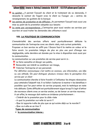 Guillaume NGORAN : Formateur en Marketing & Communication 08.06.04.89 / 03.33.92.09 guillaume.ngoran@gmail.com
ELEMENTS DE MARKETING DES SERVICES 24 sur 40
Le guichet : Il permet l'accueil du client et le traitement de sa demande, il
nécessite le contact de l'agent avec le client ou l'usager .ex : centres de
renseignement, les guichets de la banque
Les centres de production et de diffusion : Ils permettent l'accueil mais aussi une
mise au point de la prestation adaptée aux besoins
La vente par correspondance : L'entreprise peut aussi vendre ses services par
courriers et aussi traiter les demandes des utilisateurs aussi
VIII. LA POLITIQUE DE COMMUNICATION
L’immatérialité des services offerts rend particulièrement délicate la
communication de l’entreprise avec ses clients réels, mais surtout potentiels.
Proposer un bon service ne suffit pas ! Encore faut-il le mettre en valeur et le
faire savoir. La prestation intègre de plus en plus une part d'image non
négligeable, cette dernière est donnée par la mise à disposition mais aussi par
la communication.
La communication sur une prestation de service peut servir à :
Le faire connaître et élargir son public,
Renouveler son intérêt ou améliorer son image,
Valoriser l'entreprise et son personnel.
Par définition communiquez c'est mettre en commun, une information, une idée
ou une attitude. On peut distinguer plusieurs niveaux dans la perception d'un
service par un client
La communication cherche à faire franchir à l'utilisateur les étapes nécessaires
pour atteindre l'objectif visé. Il va falloir s’acharner à montrer « les bénéfices »
possibles que l’on peut retirer du service proposé, mais la technique en reste
très délicate. Cette difficulté est particulièrement aigue lorsqu’il s’agit d’attirer
de nouveaux clients avec un service ancien, ou de lancer un service nouveau.
A cet effet, le message doit mettre en évidence prioritairement :
- L'intérêt de la prestation pour la cible visée
- A quoi la prestation va-t-elle lui servir ?
- Que lui apporte-t-elle de plus que ce qui existe déjà sur le marché ?
- Que va-t-elle en en tirer ?
Types de communication
 la communication interne :
 
