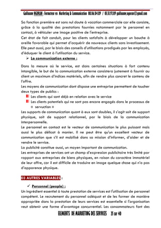 Guillaume NGORAN : Formateur en Marketing & Communication 08.06.04.89 / 03.33.92.09 guillaume.ngoran@gmail.com
ELEMENTS DE MARKETING DES SERVICES 25 sur 40
Sa fonction première est sans nul doute à vacation commerciale car elle consiste,
grâce à la qualité des prestations fournies notamment par le personnel en
contact, à véhiculer une image positive de l'entreprise.
Cet état de fait conduit, pour les clients satisfaits à développer un bouche à
oreille favorable qui permet d’acquérir de nouveaux clients sans investissement.
Elle peut aussi, par le biais des conseils d’utilisations prodigués par les employés,
d’éduquer le client à l’utilisation du service.
 La communication externe :
Dans la mesure où le service, est dans certaines situations à fort contenu
intangible, le but de la communication externe consistera justement à fournir au
client un maximum d’indices matériels, afin de rendre plus concret le contenu de
l’offre.
Les moyens de communication dont dispose une entreprise permettent de toucher
deux types de publics :
Les clients qui sont déjà en relation avec le service
Les clients potentiels qui ne sont pas encore engagés dans le processus de
« servuction »
Les supports de communication quant à eux sont doubles, il s’agit soit de support
physique, soit de support relationnel, par le biais de la communication
interpersonnelle.
Le personnel en contact est le vecteur de communication le plus puissant mais
aussi le plus délicat à manier. Il ne peut être qu’un excellent vecteur de
communication que s’il est mobilisé dans sa mission d’informer, d’aider et de
vendre le service.
La publicité constitue aussi, un moyen important de communication.
Les entreprises de services ont un champ d’expression publicitaire très limité par
rapport aux entreprises de biens physiques, en raison du caractère immatériel
de leur offre, car il est difficile de traduire en image quelque chose qui n’a pas
d’apparence physique.
03 AUTRES VARIABLES :
 Personnel (people) :
Un ingrédient essentiel à toute prestation de services est l'utilisation de personnel
compétent. Le recrutement du personnel adéquat et de les former de manière
appropriée dans la prestation de leurs services est essentielle si l'organisation
veut obtenir une forme d'avantage concurrentiel. Les consommateurs font des
 