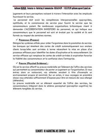 Guillaume NGORAN : Formateur en Marketing & Communication 08.06.04.89 / 03.33.92.09 guillaume.ngoran@gmail.com
ELEMENTS DE MARKETING DES SERVICES 26 sur 40
jugements et leurs perceptions naissent à travers l’interaction avec les employés
fournissant le service.
Le personnel doit avoir les compétences interpersonnelles appropriées,
aptititude, et la connaissance de service pour fournir le service que les
consommateurs paient. De nombreuses organisations britanniques visent à
demander L'ACCREDITATION INVESTORS du personnel, ce qui indique aux
consommateurs que le personnel est suivi et évalué par la société et ils sont
formés au respect de certaines normes.
 Processus (Process)
Désigne les systèmes utilisés pour aider l'organisme dans la prestation du service.
Les banques qui émettent des cartes de crédit automatiquement aux anciens
clients lorsqu’elles sont arrivées à terme nécessitent la mise en place d'un
processus efficace pour identifier les dates d'expiration et le renouvellement. Un
service efficace qui remplace les cartes de crédit arrivées à expiration favorise
la fidélité des consommateurs et la confiance dans l'entreprise.
 Preuve (Physical Evidence) :
Où est le service offert? La preuve matérielle est l'élément de l’offre des services
qui permettent au consommateur de porter un jugement sur l'organisation. Si vous
entrez dans un restaurant, vos attentes seraient à titre d’exemple un
environnement propre et convivial. Sur un avion, si vous voyagez en première
classe vous attendez suffisamment d'espace pour être en mesure de vous allongé
(détendre).
La preuve matérielle est un élément essentiel de l’offre des services, les
consommateurs intègrent dans le schéma perceptuel (perception cognitive) les
éléments tangibles du service.
 