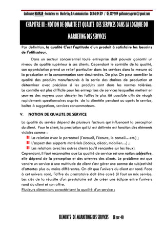 Guillaume NGORAN : Formateur en Marketing & Communication 08.06.04.89 / 03.33.92.09 guillaume.ngoran@gmail.com
ELEMENTS DE MARKETING DES SERVICES 28 sur 40
CHAPITRE III : NOTION DE QUALITE ET QUALITE DES SERVICES DANS LA LOGIQUE DU
MARKETING DES SERVICES
Par définition, la qualité C'est l'aptitude d'un produit à satisfaire les besoins
de l'utilisateur.
Dans un secteur concurrentiel toute entreprise doit pouvoir garantir un
niveau de qualité supérieur à ses clients. Cependant le contrôle de la qualité,
son appréciation prend un relief particulier dans les services dans la mesure où
la production et la consommation sont simultanées. De plus On peut contrôler la
qualité des produits manufacturés à la sortie des chaines de production et
déterminer avec précision si les produits sont dans les normes tolérées.
Le contrôle est plus difficile pour les entreprises de services lesquelles mettent en
œuvres des moyens pour déceler les failles le plus tôt possible afin de réagir
rapidement: questionnaires auprès de la clientèle pendant ou après le service,
boites à suggestions, services consommateurs.
V. NOTION DE QUALITE DE SERVICE
La qualité du service dépend de plusieurs facteurs qui influencent la perception
du client. Pour le client, la prestation qui lui est délivrée est fonction des éléments
visibles comme :
La relation avec le personnel (l’accueil, l’écoute, le conseil…etc.) ;
L’aspect des supports matériels (locaux, décor, mobilier…) ;
Les relations avec les autres clients (qu’il rencontre sur les lieux).
Cependant, il faut reconnaitre que La qualité de service est une notion subjective,
elle dépend de la perception et des attentes des clients. Le problème est que
vendre un service à une multitude de client c'est gérer une somme de subjectivité
d’attentes plus ou moins différentes. On dit que l'univers du client est rond. Face
à cet univers rond, l'offre du prestataire doit être carré (il faut un mix service.
Les clés de la réussite d'un prestataire est de créer une éclipse entre l'univers
rond du client et son offre.
Plusieurs dimensions caractérisent la qualité d’un service :
 